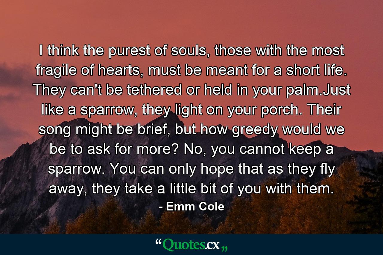 I think the purest of souls, those with the most fragile of hearts, must be meant for a short life. They can't be tethered or held in your palm.Just like a sparrow, they light on your porch. Their song might be brief, but how greedy would we be to ask for more? No, you cannot keep a sparrow. You can only hope that as they fly away, they take a little bit of you with them. - Quote by Emm Cole