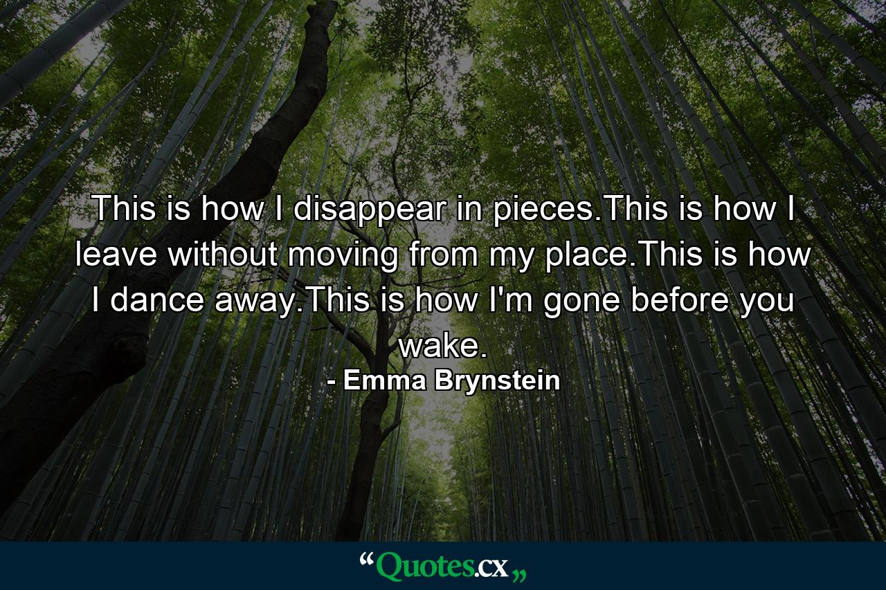 This is how I disappear in pieces.This is how I leave without moving from my place.This is how I dance away.This is how I'm gone before you wake. - Quote by Emma Brynstein