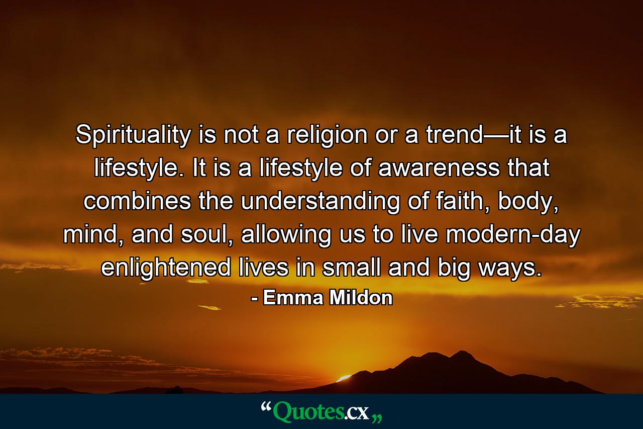 Spirituality is not a religion or a trend—it is a lifestyle. It is a lifestyle of awareness that combines the understanding of faith, body, mind, and soul, allowing us to live modern-day enlightened lives in small and big ways. - Quote by Emma Mildon