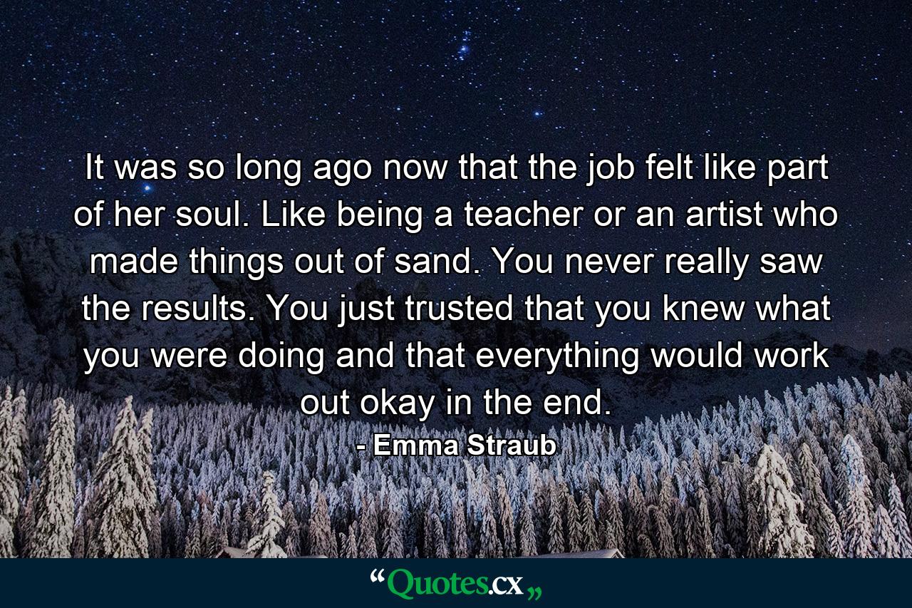 It was so long ago now that the job felt like part of her soul. Like being a teacher or an artist who made things out of sand. You never really saw the results. You just trusted that you knew what you were doing and that everything would work out okay in the end. - Quote by Emma Straub