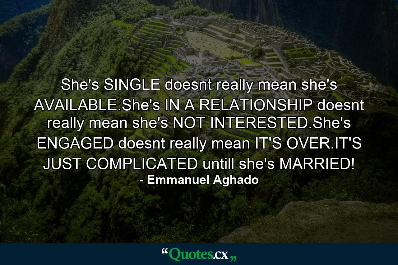 She's SINGLE doesnt really mean she's AVAILABLE.She's IN A RELATIONSHIP doesnt really mean she's NOT INTERESTED.She's ENGAGED doesnt really mean IT'S OVER.IT'S JUST COMPLICATED untill she's MARRIED! - Quote by Emmanuel Aghado