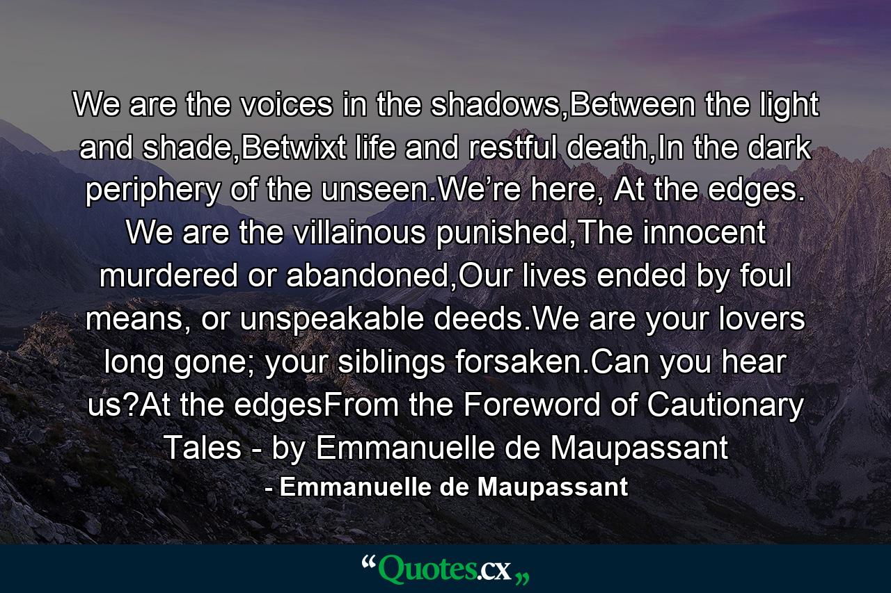 We are the voices in the shadows,Between the light and shade,Betwixt life and restful death,In the dark periphery of the unseen.We’re here, At the edges. We are the villainous punished,The innocent murdered or abandoned,Our lives ended by foul means, or unspeakable deeds.We are your lovers long gone; your siblings forsaken.Can you hear us?At the edgesFrom the Foreword of Cautionary Tales - by Emmanuelle de Maupassant - Quote by Emmanuelle de Maupassant