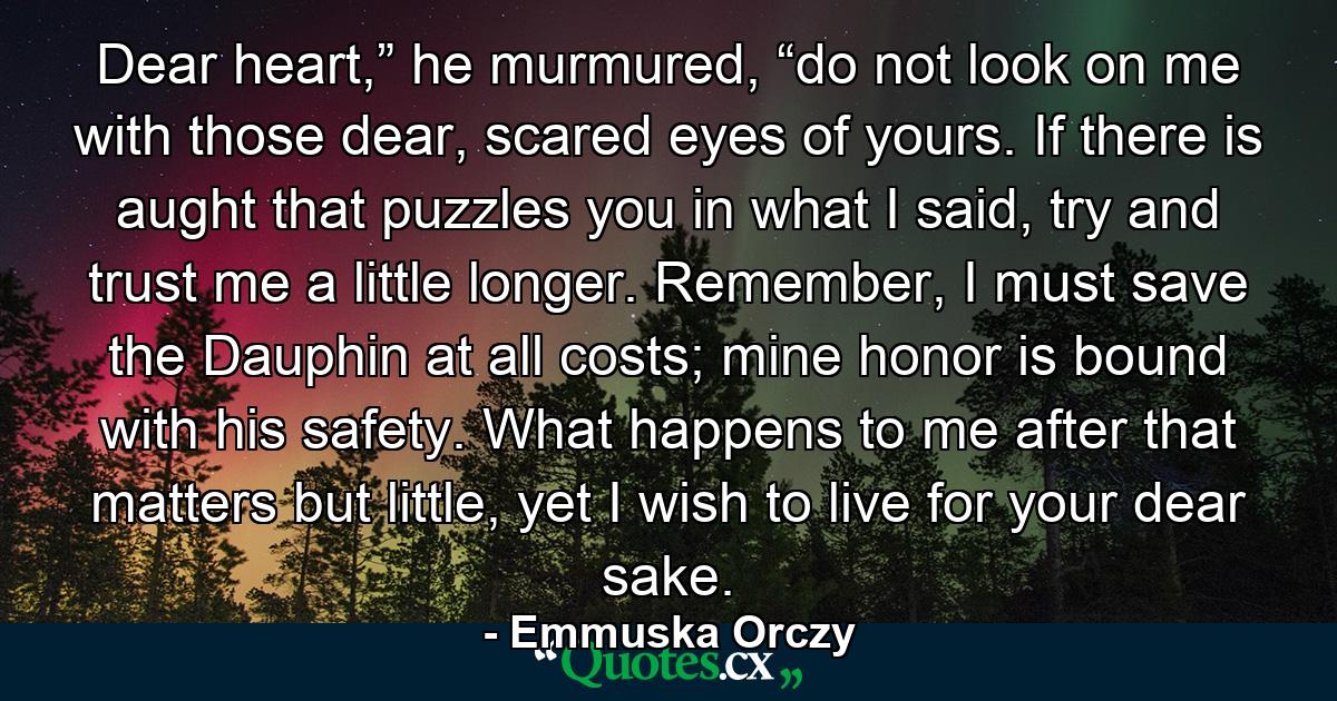 Dear heart,” he murmured, “do not look on me with those dear, scared eyes of yours. If there is aught that puzzles you in what I said, try and trust me a little longer. Remember, I must save the Dauphin at all costs; mine honor is bound with his safety. What happens to me after that matters but little, yet I wish to live for your dear sake. - Quote by Emmuska Orczy