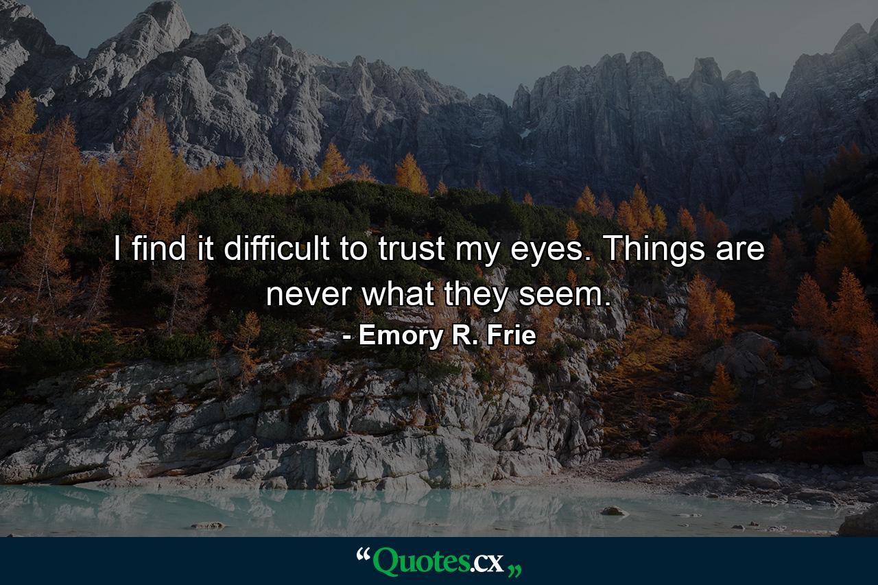 I find it difficult to trust my eyes. Things are never what they seem. - Quote by Emory R. Frie