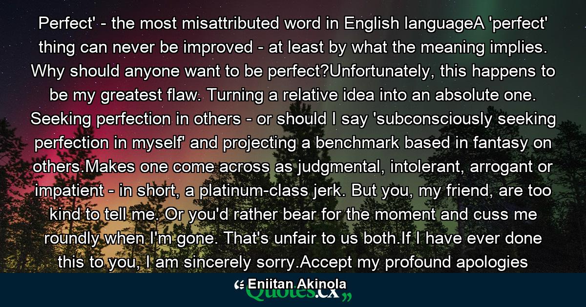 Perfect' - the most misattributed word in English languageA 'perfect' thing can never be improved - at least by what the meaning implies. Why should anyone want to be perfect?Unfortunately, this happens to be my greatest flaw. Turning a relative idea into an absolute one. Seeking perfection in others - or should I say 'subconsciously seeking perfection in myself' and projecting a benchmark based in fantasy on others.Makes one come across as judgmental, intolerant, arrogant or impatient - in short, a platinum-class jerk. But you, my friend, are too kind to tell me. Or you'd rather bear for the moment and cuss me roundly when I'm gone. That's unfair to us both.If I have ever done this to you, I am sincerely sorry.Accept my profound apologies - Quote by Eniitan Akinola