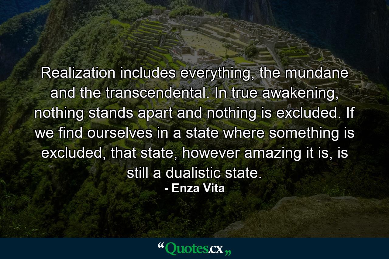 Realization includes everything, the mundane and the transcendental. In true awakening, nothing stands apart and nothing is excluded. If we find ourselves in a state where something is excluded, that state, however amazing it is, is still a dualistic state. - Quote by Enza Vita