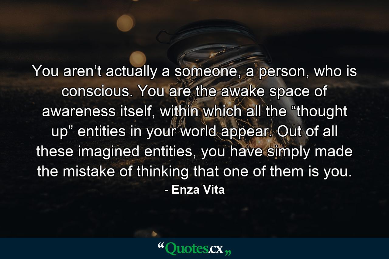 You aren’t actually a someone, a person, who is conscious. You are the awake space of awareness itself, within which all the “thought up” entities in your world appear. Out of all these imagined entities, you have simply made the mistake of thinking that one of them is you. - Quote by Enza Vita