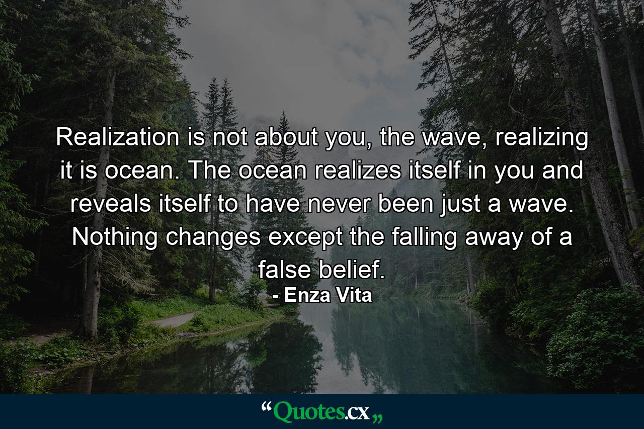 Realization is not about you, the wave, realizing it is ocean. The ocean realizes itself in you and reveals itself to have never been just a wave. Nothing changes except the falling away of a false belief. - Quote by Enza Vita