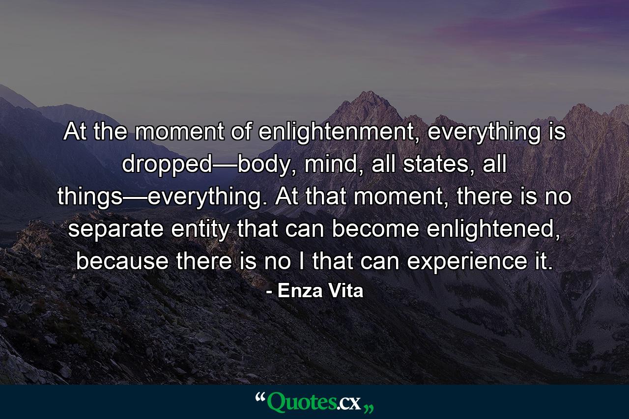 At the moment of enlightenment, everything is dropped—body, mind, all states, all things—everything. At that moment, there is no separate entity that can become enlightened, because there is no I that can experience it. - Quote by Enza Vita