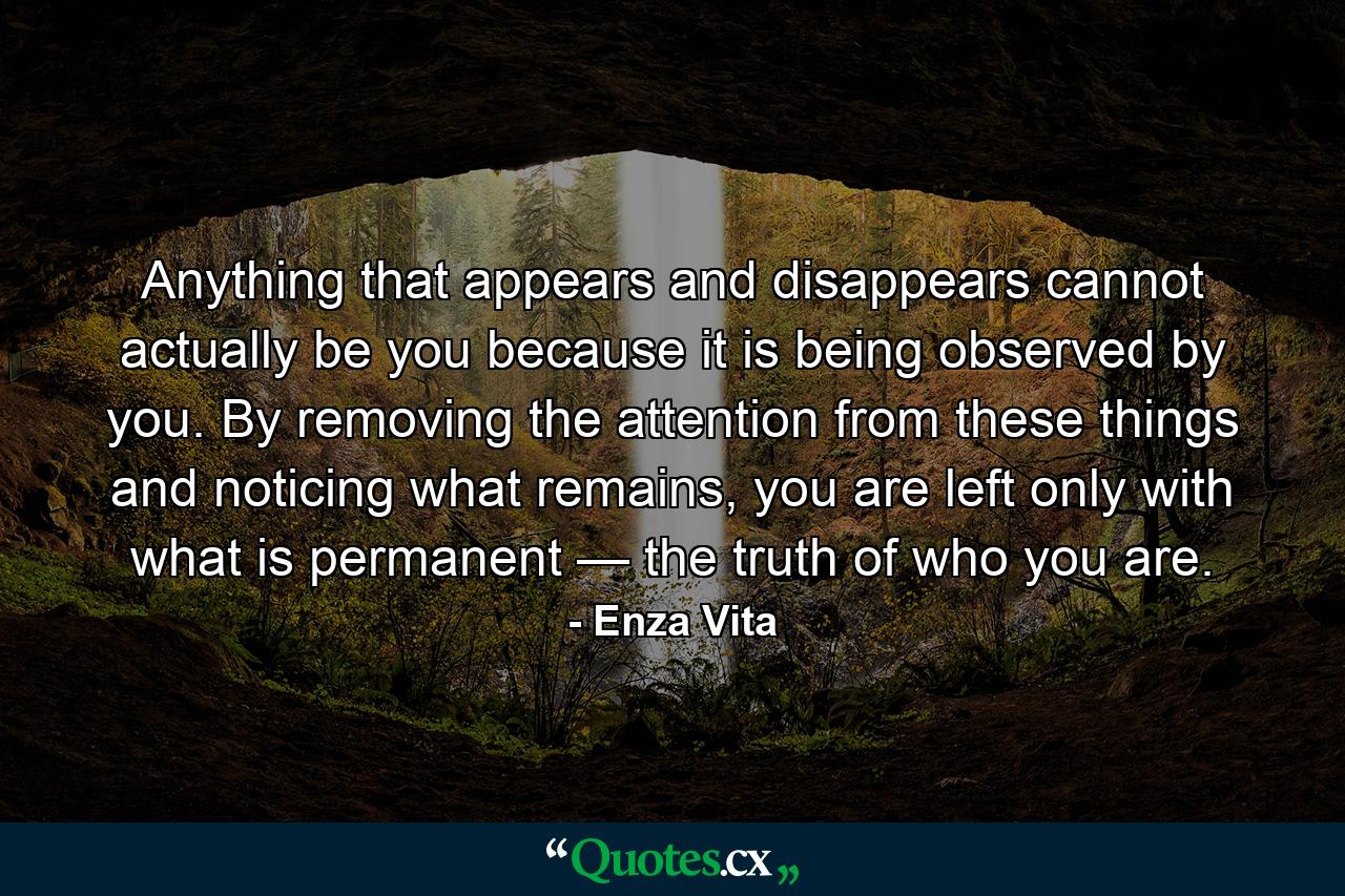 Anything that appears and disappears cannot actually be you because it is being observed by you. By removing the attention from these things and noticing what remains, you are left only with what is permanent — the truth of who you are. - Quote by Enza Vita