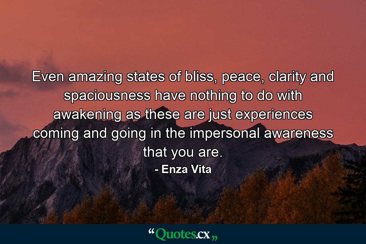 Even amazing states of bliss, peace, clarity and spaciousness have nothing to do with awakening as these are just experiences coming and going in the impersonal awareness that you are. - Quote by Enza Vita