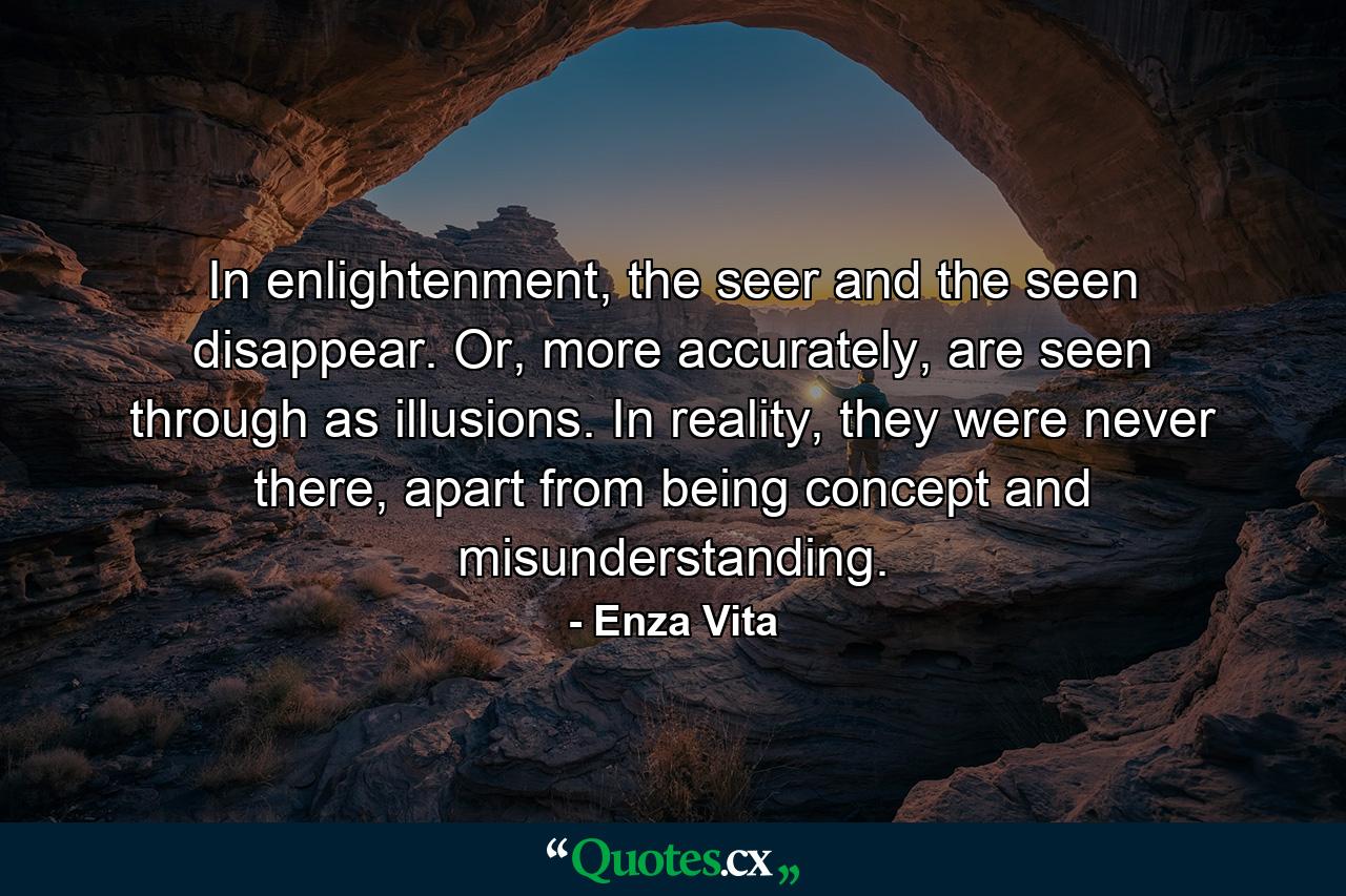 In enlightenment, the seer and the seen disappear. Or, more accurately, are seen through as illusions. In reality, they were never there, apart from being concept and misunderstanding. - Quote by Enza Vita