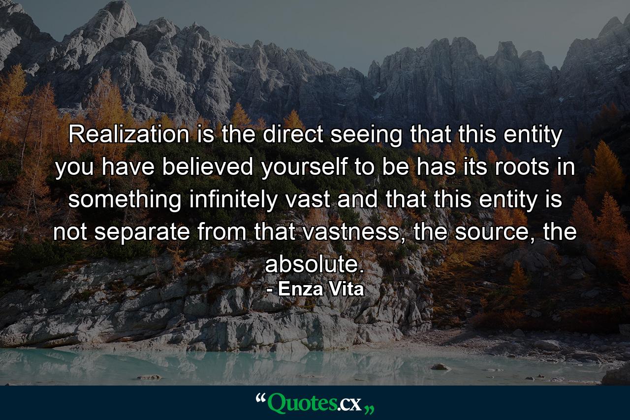 Realization is the direct seeing that this entity you have believed yourself to be has its roots in something infinitely vast and that this entity is not separate from that vastness, the source, the absolute. - Quote by Enza Vita