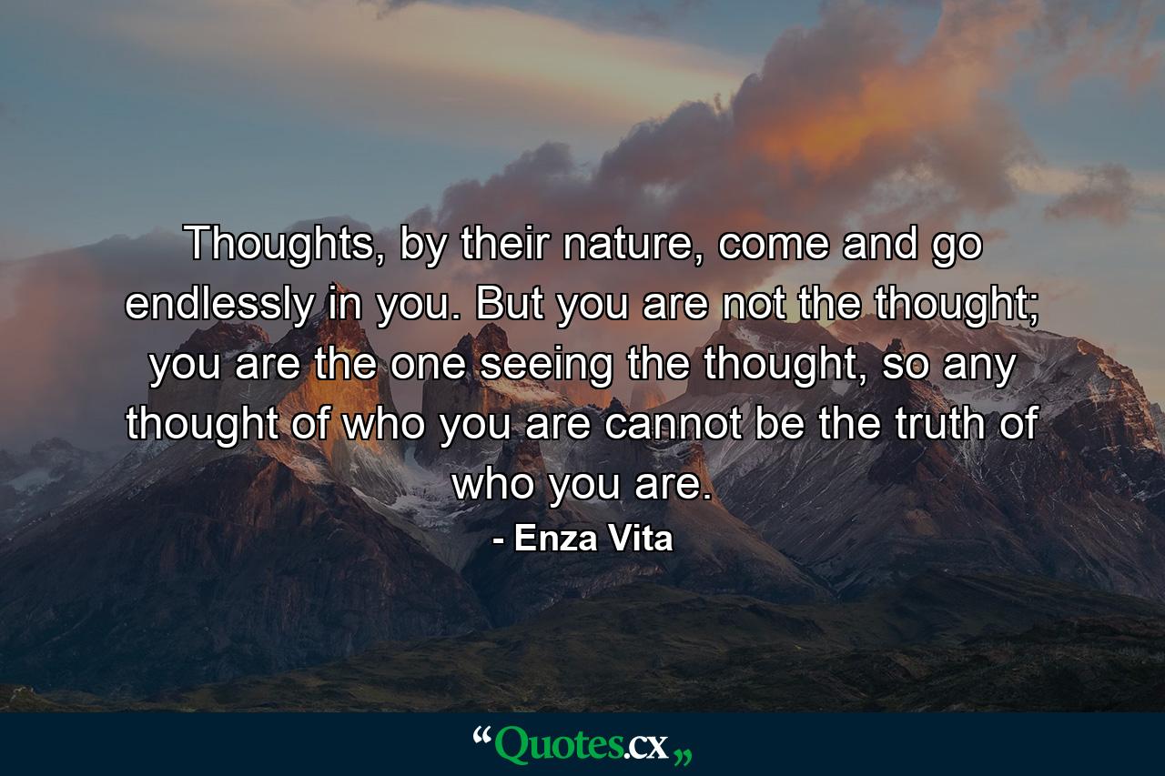 Thoughts, by their nature, come and go endlessly in you. But you are not the thought; you are the one seeing the thought, so any thought of who you are cannot be the truth of who you are. - Quote by Enza Vita