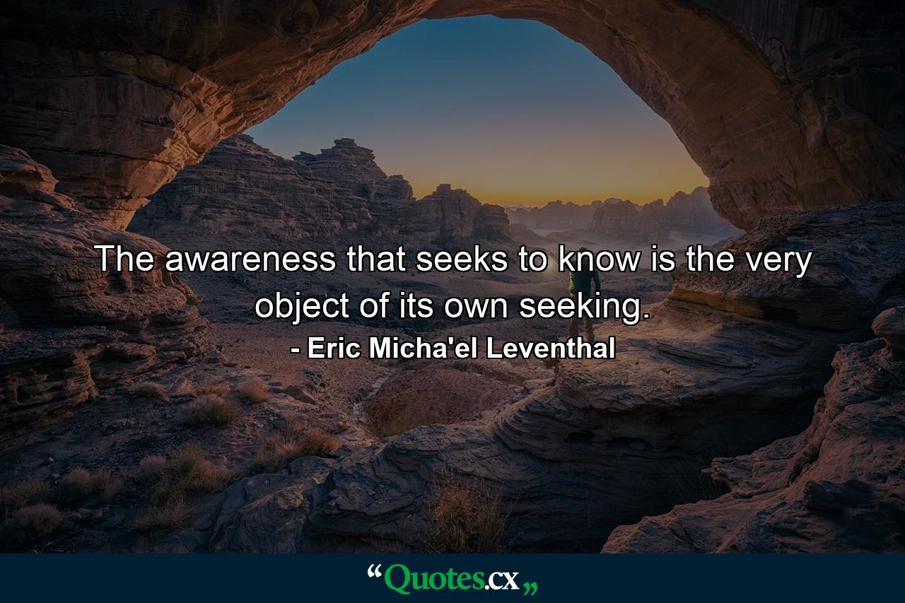 The awareness that seeks to know is the very object of its own seeking. - Quote by Eric Micha'el Leventhal