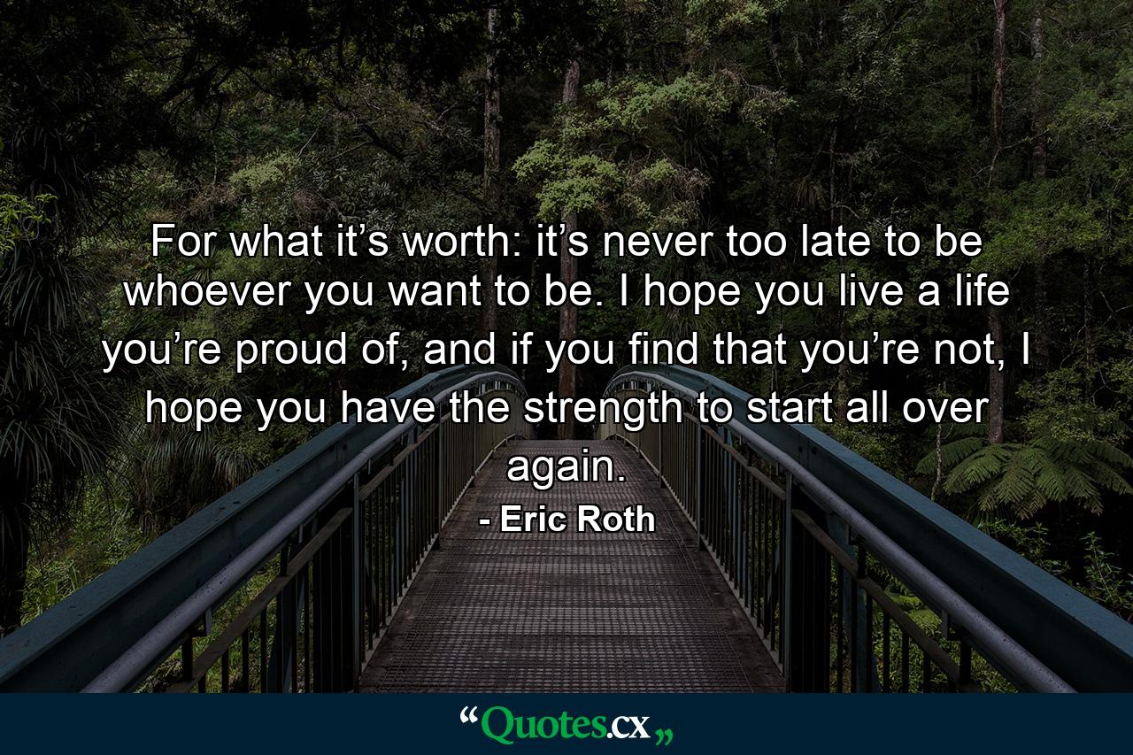 For what it’s worth: it’s never too late to be whoever you want to be. I hope you live a life you’re proud of, and if you find that you’re not, I hope you have the strength to start all over again. - Quote by Eric Roth