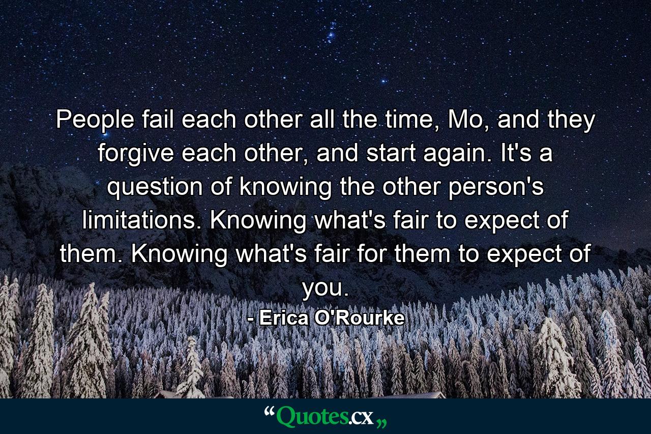 People fail each other all the time, Mo, and they forgive each other, and start again. It's a question of knowing the other person's limitations. Knowing what's fair to expect of them. Knowing what's fair for them to expect of you. - Quote by Erica O'Rourke