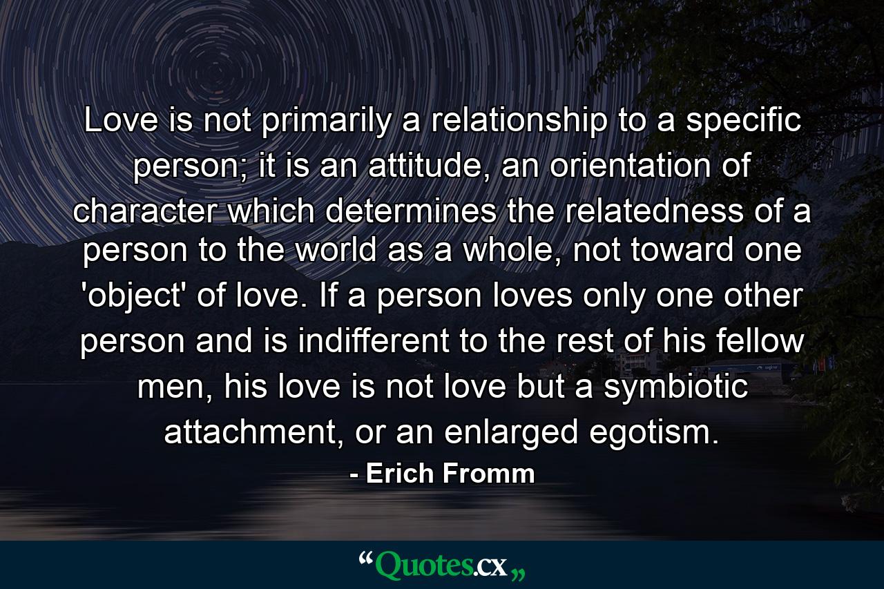 Love is not primarily a relationship to a specific person; it is an attitude, an orientation of character which determines the relatedness of a person to the world as a whole, not toward one 'object' of love. If a person loves only one other person and is indifferent to the rest of his fellow men, his love is not love but a symbiotic attachment, or an enlarged egotism. - Quote by Erich Fromm