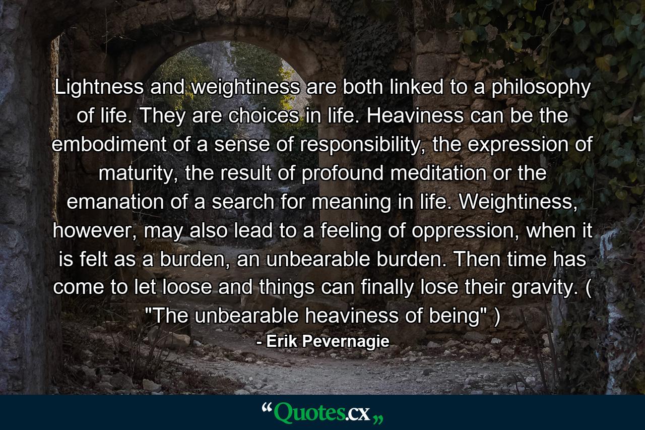 Lightness and weightiness are both linked to a philosophy of life. They are choices in life. Heaviness can be the embodiment of a sense of responsibility, the expression of maturity, the result of profound meditation or the emanation of a search for meaning in life. Weightiness, however, may also lead to a feeling of oppression, when it is felt as a burden, an unbearable burden. Then time has come to let loose and things can finally lose their gravity. ( 