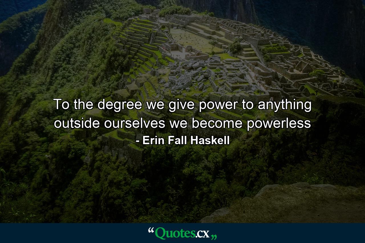 To the degree we give power to anything outside ourselves we become powerless - Quote by Erin Fall Haskell