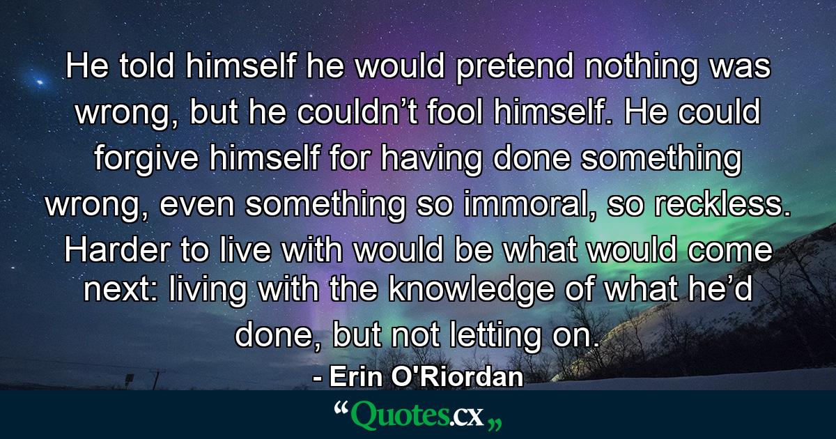 He told himself he would pretend nothing was wrong, but he couldn’t fool himself. He could forgive himself for having done something wrong, even something so immoral, so reckless. Harder to live with would be what would come next: living with the knowledge of what he’d done, but not letting on. - Quote by Erin O'Riordan