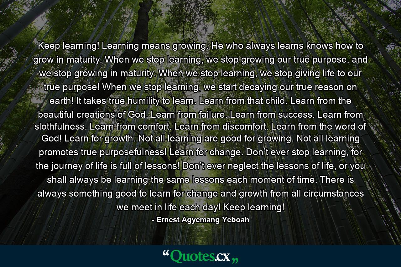 Keep learning! Learning means growing. He who always learns knows how to grow in maturity. When we stop learning, we stop growing our true purpose, and we stop growing in maturity. When we stop learning, we stop giving life to our true purpose! When we stop learning, we start decaying our true reason on earth! It takes true humility to learn. Learn from that child. Learn from the beautiful creations of God. Learn from failure. Learn from success. Learn from slothfulness. Learn from comfort. Learn from discomfort. Learn from the word of God! Learn for growth. Not all learning are good for growing. Not all learning promotes true purposefulness! Learn for change. Don’t ever stop learning, for the journey of life is full of lessons! Don’t ever neglect the lessons of life, or you shall always be learning the same lessons each moment of time. There is always something good to learn for change and growth from all circumstances we meet in life each day! Keep learning! - Quote by Ernest Agyemang Yeboah