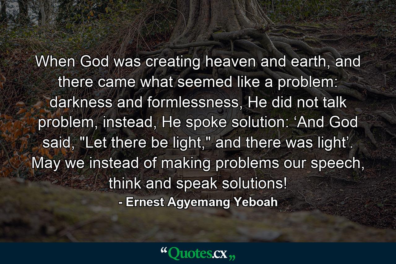 When God was creating heaven and earth, and there came what seemed like a problem: darkness and formlessness, He did not talk problem, instead, He spoke solution: ‘And God said, 