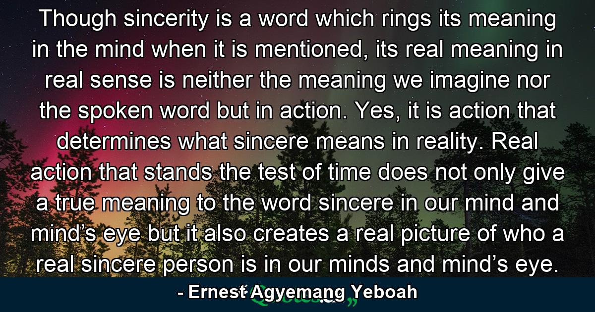 Though sincerity is a word which rings its meaning in the mind when it is mentioned, its real meaning in real sense is neither the meaning we imagine nor the spoken word but in action. Yes, it is action that determines what sincere means in reality. Real action that stands the test of time does not only give a true meaning to the word sincere in our mind and mind’s eye but it also creates a real picture of who a real sincere person is in our minds and mind’s eye. - Quote by Ernest Agyemang Yeboah