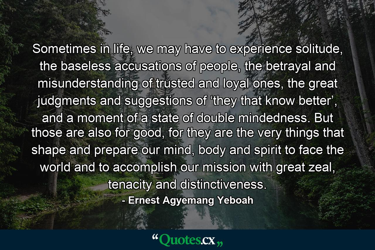 Sometimes in life, we may have to experience solitude, the baseless accusations of people, the betrayal and misunderstanding of trusted and loyal ones, the great judgments and suggestions of ‘they that know better’, and a moment of a state of double mindedness. But those are also for good, for they are the very things that shape and prepare our mind, body and spirit to face the world and to accomplish our mission with great zeal, tenacity and distinctiveness. - Quote by Ernest Agyemang Yeboah