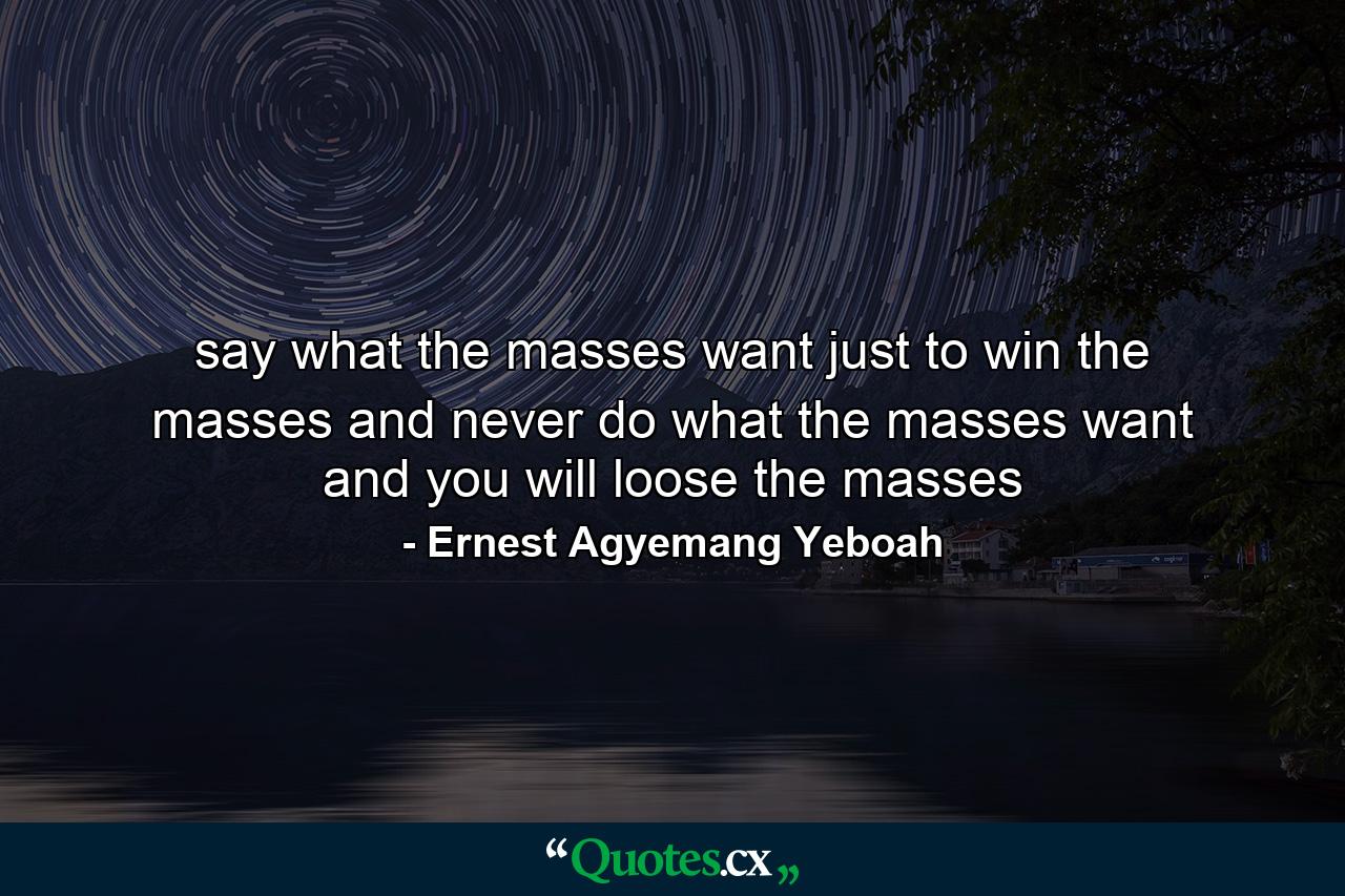 say what the masses want just to win the masses and never do what the masses want and you will loose the masses - Quote by Ernest Agyemang Yeboah