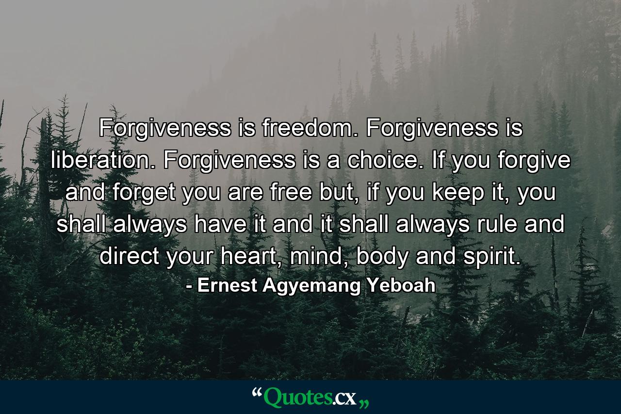 Forgiveness is freedom. Forgiveness is liberation. Forgiveness is a choice. If you forgive and forget you are free but, if you keep it, you shall always have it and it shall always rule and direct your heart, mind, body and spirit. - Quote by Ernest Agyemang Yeboah