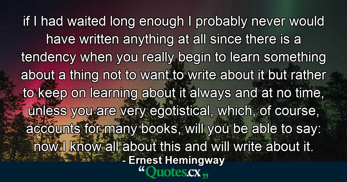 if I had waited long enough I probably never would have written anything at all since there is a tendency when you really begin to learn something about a thing not to want to write about it but rather to keep on learning about it always and at no time, unless you are very egotistical, which, of course, accounts for many books, will you be able to say: now I know all about this and will write about it. - Quote by Ernest Hemingway