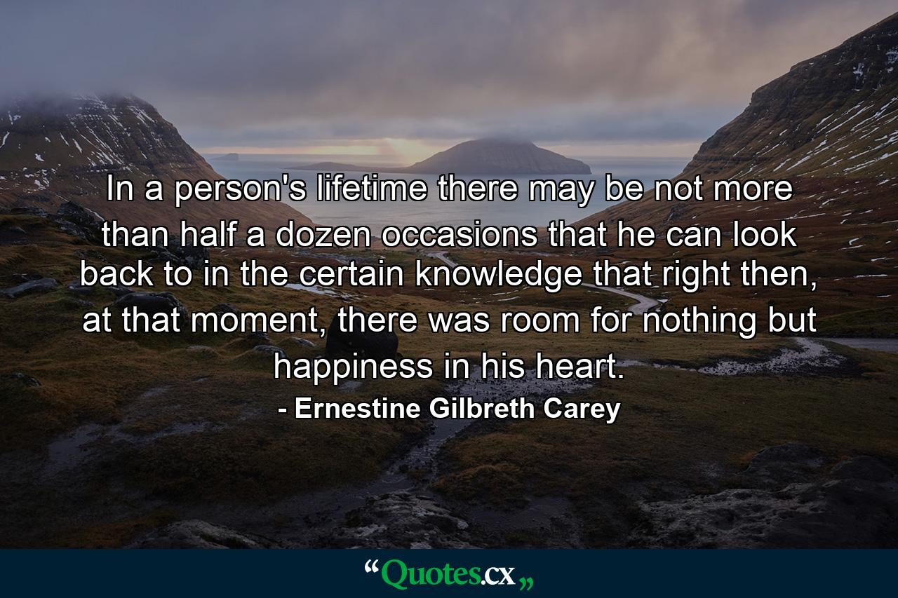 In a person's lifetime there may be not more than half a dozen occasions that he can look back to in the certain knowledge that right then, at that moment, there was room for nothing but happiness in his heart. - Quote by Ernestine Gilbreth Carey