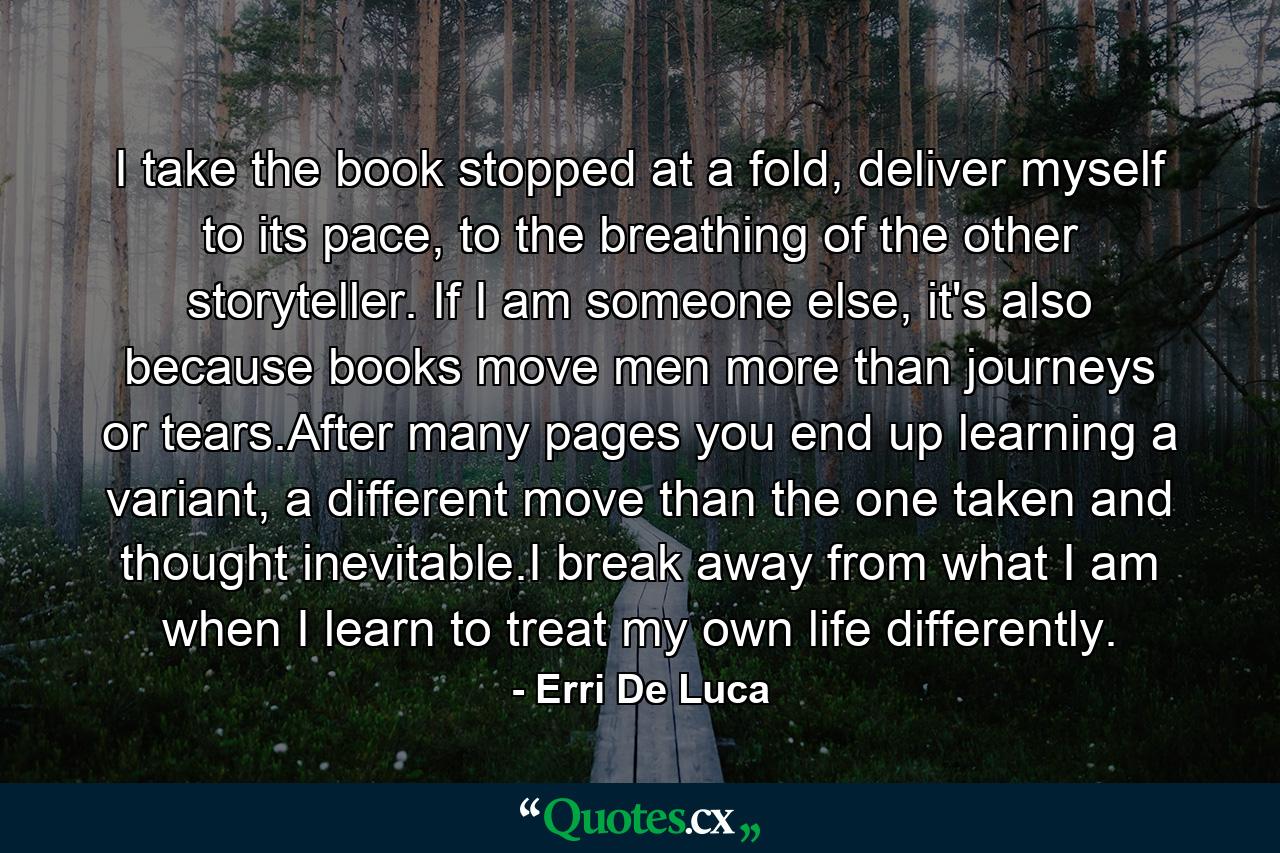 I take the book stopped at a fold, deliver myself to its pace, to the breathing of the other storyteller. If I am someone else, it's also because books move men more than journeys or tears.After many pages you end up learning a variant, a different move than the one taken and thought inevitable.I break away from what I am when I learn to treat my own life differently. - Quote by Erri De Luca