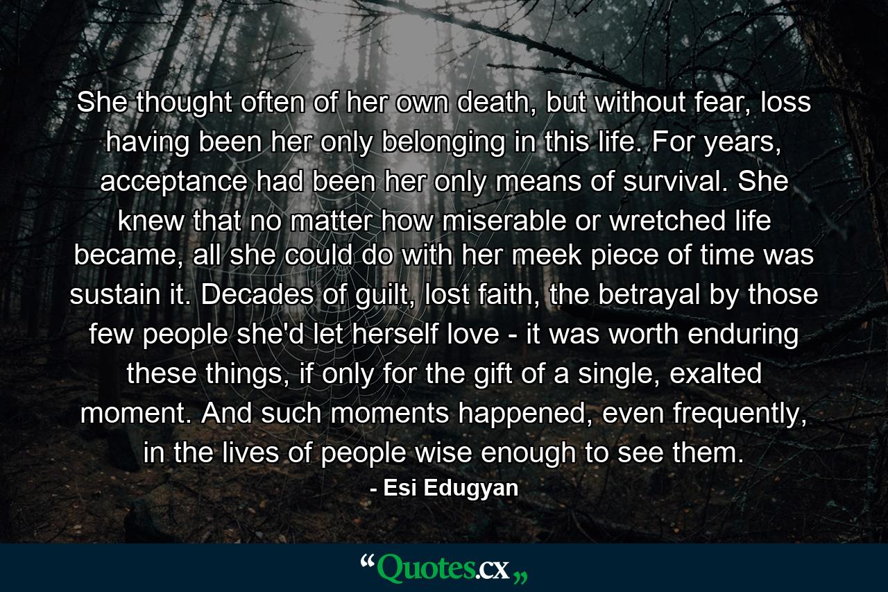 She thought often of her own death, but without fear, loss having been her only belonging in this life. For years, acceptance had been her only means of survival. She knew that no matter how miserable or wretched life became, all she could do with her meek piece of time was sustain it. Decades of guilt, lost faith, the betrayal by those few people she'd let herself love - it was worth enduring these things, if only for the gift of a single, exalted moment. And such moments happened, even frequently, in the lives of people wise enough to see them. - Quote by Esi Edugyan