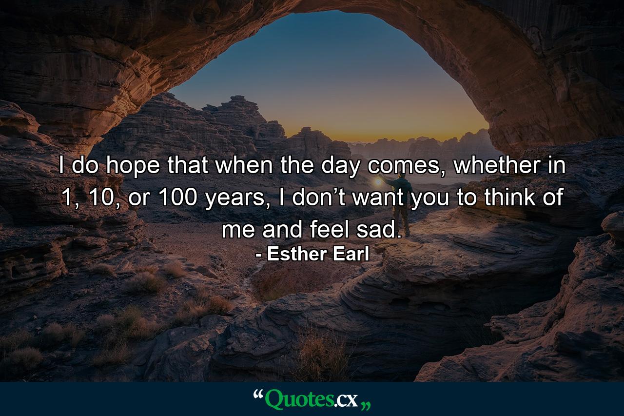 I do hope that when the day comes, whether in 1, 10, or 100 years, I don’t want you to think of me and feel sad. - Quote by Esther Earl