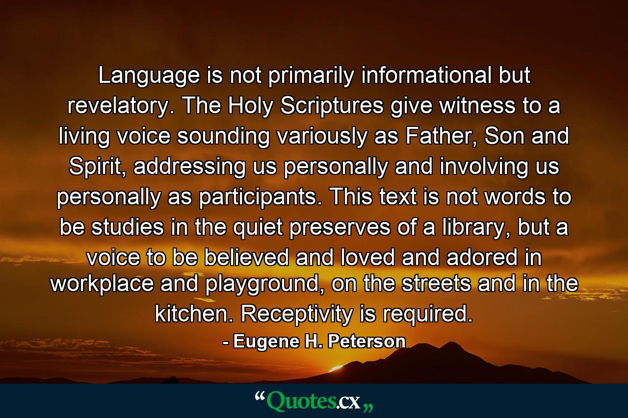 Language is not primarily informational but revelatory. The Holy Scriptures give witness to a living voice sounding variously as Father, Son and Spirit, addressing us personally and involving us personally as participants. This text is not words to be studies in the quiet preserves of a library, but a voice to be believed and loved and adored in workplace and playground, on the streets and in the kitchen. Receptivity is required. - Quote by Eugene H. Peterson