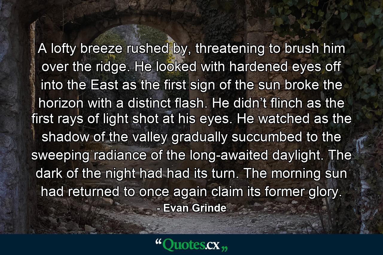 A lofty breeze rushed by, threatening to brush him over the ridge. He looked with hardened eyes off into the East as the first sign of the sun broke the horizon with a distinct flash. He didn’t flinch as the first rays of light shot at his eyes. He watched as the shadow of the valley gradually succumbed to the sweeping radiance of the long-awaited daylight. The dark of the night had had its turn. The morning sun had returned to once again claim its former glory. - Quote by Evan Grinde