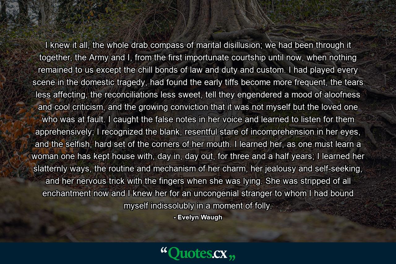 I knew it all, the whole drab compass of marital disillusion; we had been through it together, the Army and I, from the first importunate courtship until now, when nothing remained to us except the chill bonds of law and duty and custom. I had played every scene in the domestic tragedy, had found the early tiffs become more frequent, the tears less affecting, the reconciliations less sweet, tell they engendered a mood of aloofness and cool criticism, and the growing conviction that it was not myself but the loved one who was at fault. I caught the false notes in her voice and learned to listen for them apprehensively; I recognized the blank, resentful stare of incomprehension in her eyes, and the selfish, hard set of the corners of her mouth. I learned her, as one must learn a woman one has kept house with, day in, day out, for three and a half years; I learned her slatternly ways, the routine and mechanism of her charm, her jealousy and self-seeking, and her nervous trick with the fingers when she was lying. She was stripped of all enchantment now and I knew her for an uncongenial stranger to whom I had bound myself indissolubly in a moment of folly. - Quote by Evelyn Waugh