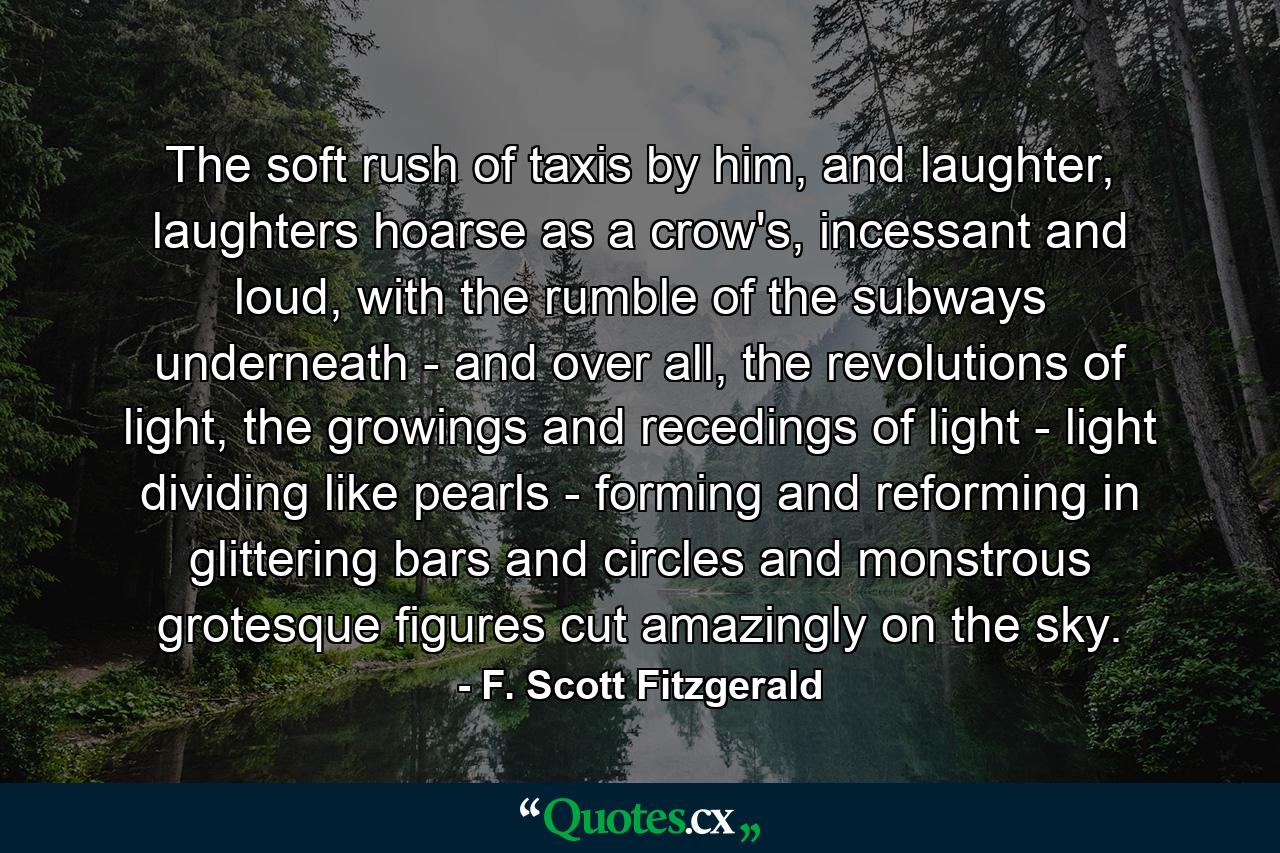 The soft rush of taxis by him, and laughter, laughters hoarse as a crow's, incessant and loud, with the rumble of the subways underneath - and over all, the revolutions of light, the growings and recedings of light - light dividing like pearls - forming and reforming in glittering bars and circles and monstrous grotesque figures cut amazingly on the sky. - Quote by F. Scott Fitzgerald