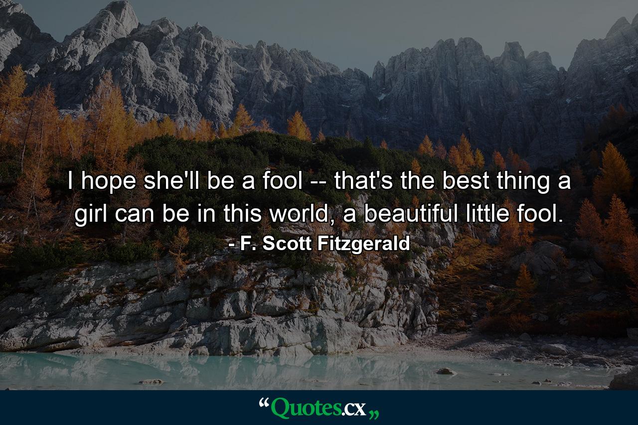 I hope she'll be a fool -- that's the best thing a girl can be in this world, a beautiful little fool. - Quote by F. Scott Fitzgerald