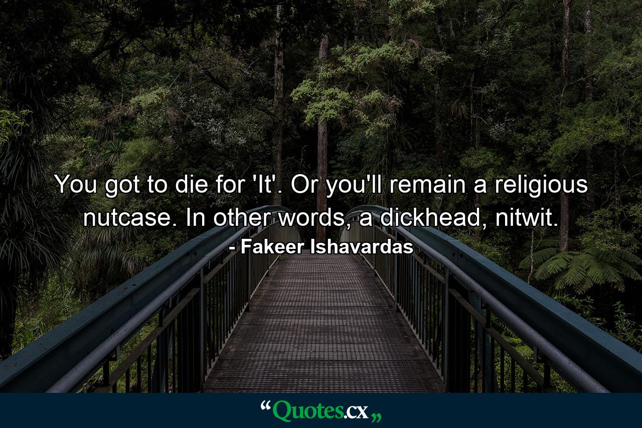 You got to die for 'It'. Or you'll remain a religious nutcase. In other words, a dickhead, nitwit. - Quote by Fakeer Ishavardas