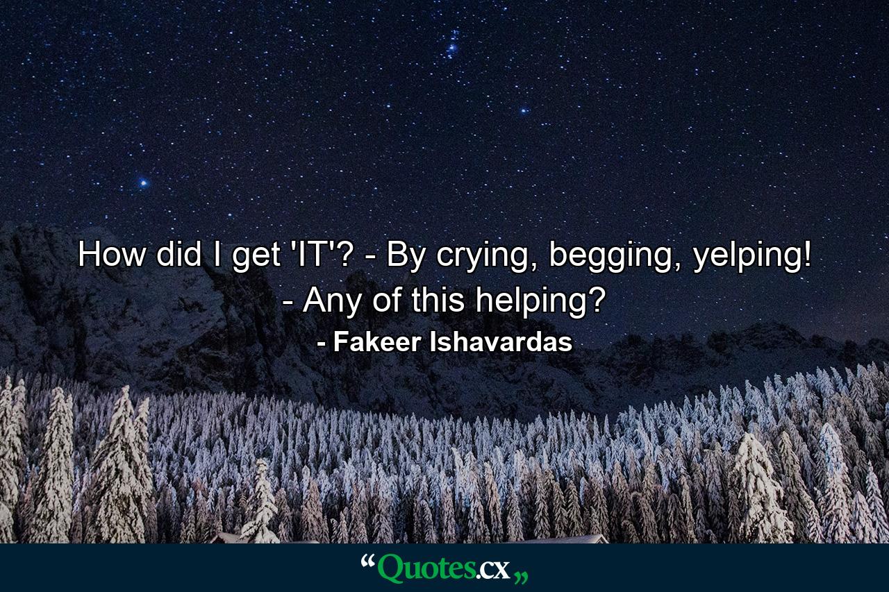 How did I get 'IT'? - By crying, begging, yelping! - Any of this helping? - Quote by Fakeer Ishavardas