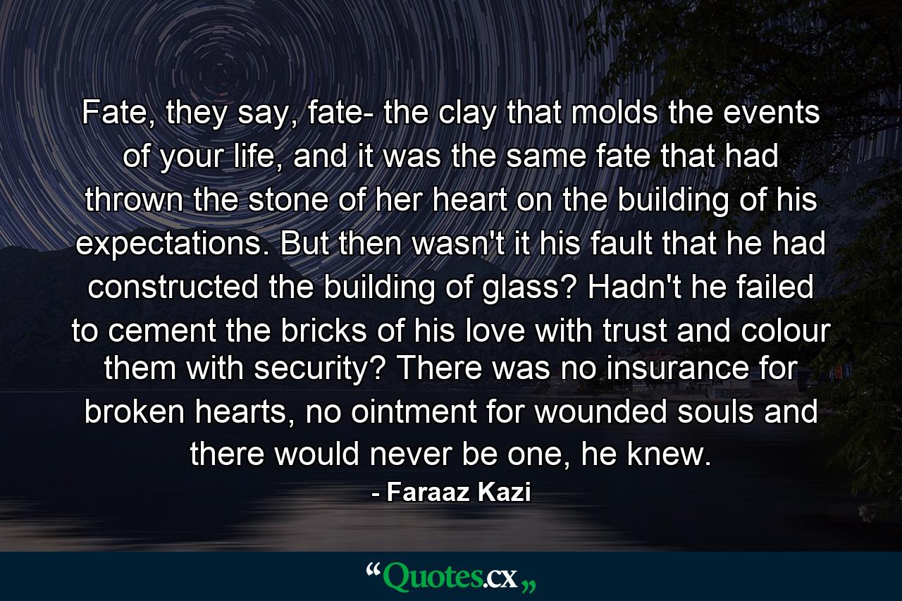 Fate, they say, fate- the clay that molds the events of your life, and it was the same fate that had thrown the stone of her heart on the building of his expectations. But then wasn't it his fault that he had constructed the building of glass? Hadn't he failed to cement the bricks of his love with trust and colour them with security? There was no insurance for broken hearts, no ointment for wounded souls and there would never be one, he knew. - Quote by Faraaz Kazi