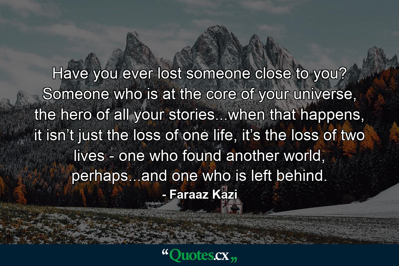 Have you ever lost someone close to you? Someone who is at the core of your universe, the hero of all your stories...when that happens, it isn’t just the loss of one life, it’s the loss of two lives - one who found another world, perhaps...and one who is left behind. - Quote by Faraaz Kazi