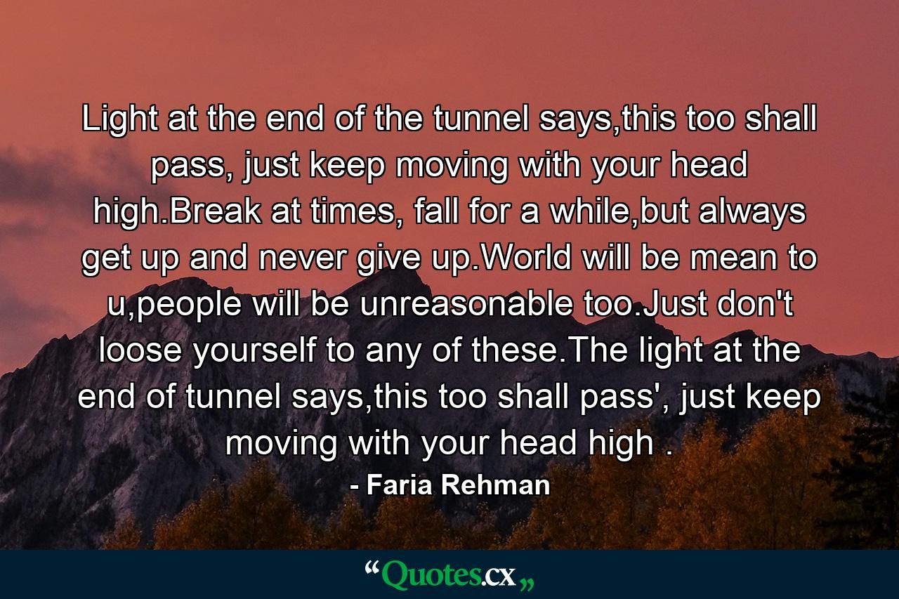 Light at the end of the tunnel says,this too shall pass, just keep moving with your head high.Break at times, fall for a while,but always get up and never give up.World will be mean to u,people will be unreasonable too.Just don't loose yourself to any of these.The light at the end of tunnel says,this too shall pass', just keep moving with your head high . - Quote by Faria Rehman