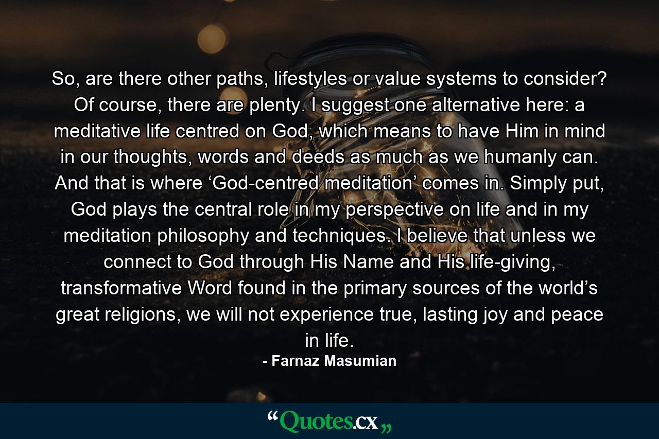 So, are there other paths, lifestyles or value systems to consider? Of course, there are plenty. I suggest one alternative here: a meditative life centred on God, which means to have Him in mind in our thoughts, words and deeds as much as we humanly can. And that is where ‘God-centred meditation’ comes in. Simply put, God plays the central role in my perspective on life and in my meditation philosophy and techniques. I believe that unless we connect to God through His Name and His life-giving, transformative Word found in the primary sources of the world’s great religions, we will not experience true, lasting joy and peace in life. - Quote by Farnaz Masumian