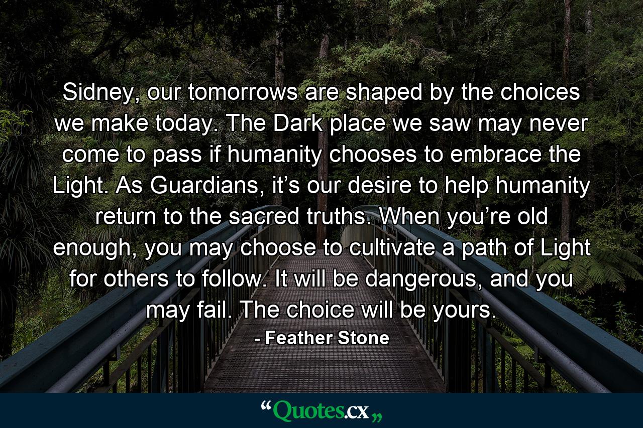 Sidney, our tomorrows are shaped by the choices we make today. The Dark place we saw may never come to pass if humanity chooses to embrace the Light. As Guardians, it’s our desire to help humanity return to the sacred truths. When you’re old enough, you may choose to cultivate a path of Light for others to follow. It will be dangerous, and you may fail. The choice will be yours. - Quote by Feather Stone