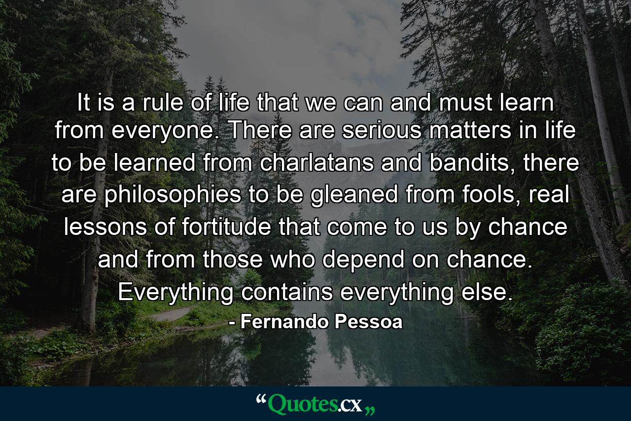 It is a rule of life that we can and must learn from everyone. There are serious matters in life to be learned from charlatans and bandits, there are philosophies to be gleaned from fools, real lessons of fortitude that come to us by chance and from those who depend on chance. Everything contains everything else. - Quote by Fernando Pessoa