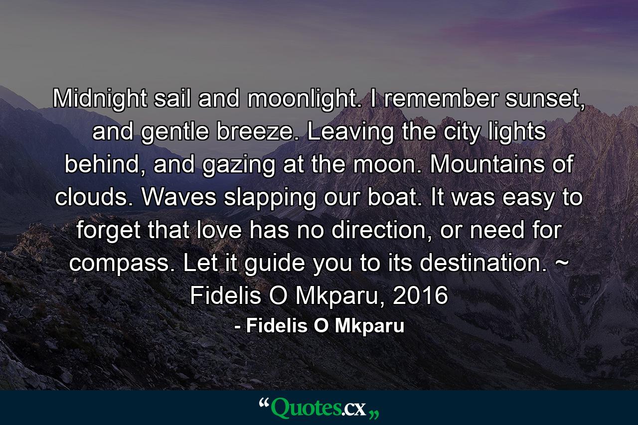 Midnight sail and moonlight. I remember sunset, and gentle breeze. Leaving the city lights behind, and gazing at the moon. Mountains of clouds. Waves slapping our boat. It was easy to forget that love has no direction, or need for compass. Let it guide you to its destination. ~ Fidelis O Mkparu, 2016 - Quote by Fidelis O Mkparu